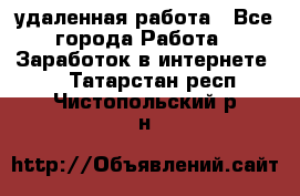 удаленная работа - Все города Работа » Заработок в интернете   . Татарстан респ.,Чистопольский р-н